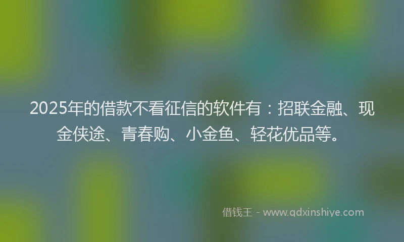 2025年的借款不看征信的软件有：招联金融、现金侠途、青春购、小金鱼、轻花优品等。