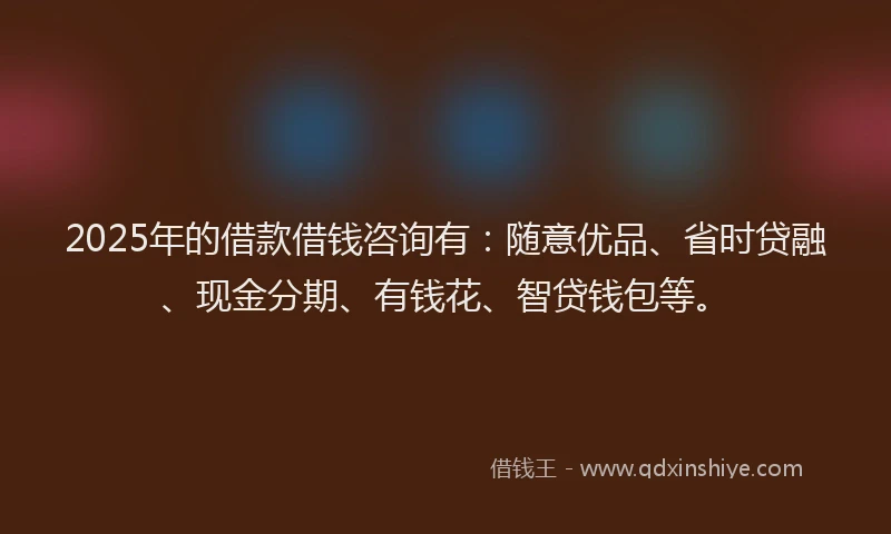 2025年的借款借钱咨询有：随意优品、省时贷融、现金分期、有钱花、智贷钱包等。