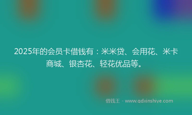 2025年的会员卡借钱有：米米贷、会用花、米卡商城、银杏花、轻花优品等。