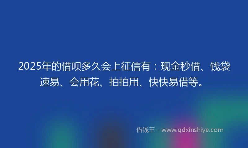 2025年的借呗多久会上征信有：现金秒借、钱袋速易、会用花、拍拍用、快快易借等。