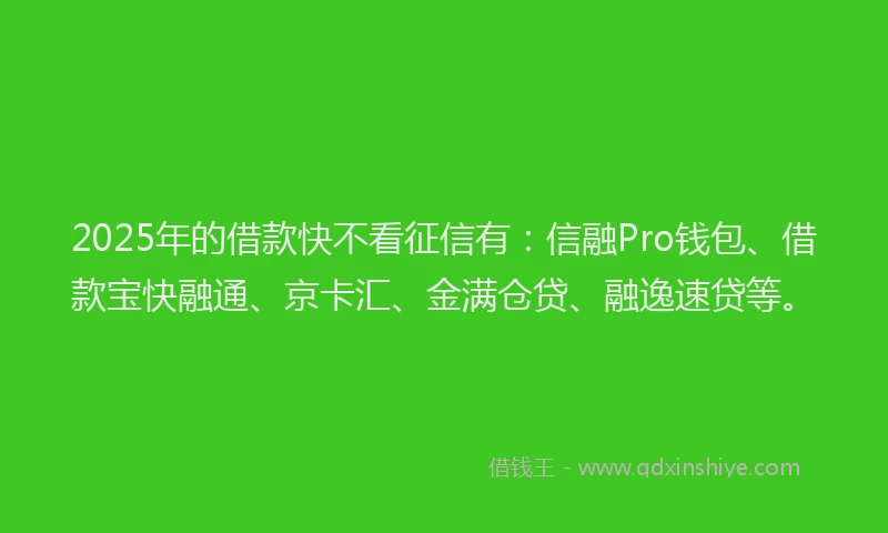 2025年的借款快不看征信有：信融Pro钱包、借款宝快融通、京卡汇、金满仓贷、融逸速贷等。