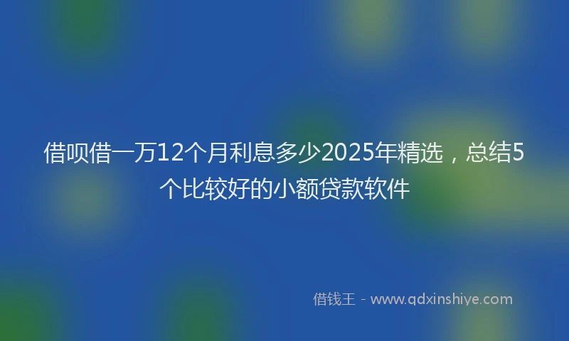 借呗借一万12个月利息多少2025年精选，总结5个比较好的小额贷款软件