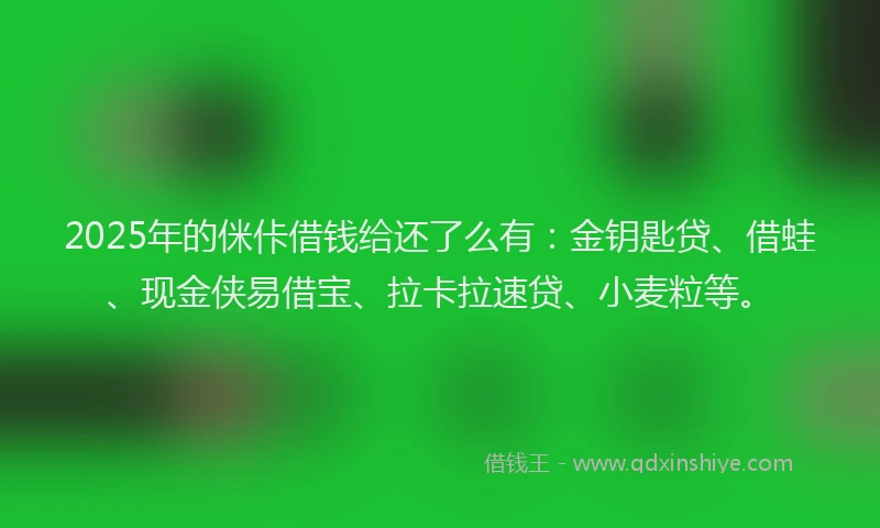 2025年的侎佧借钱给还了么有：金钥匙贷、借蛙、现金侠易借宝、拉卡拉速贷、小麦粒等。