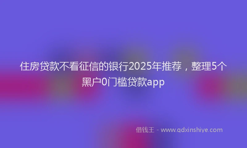 住房贷款不看征信的银行2025年推荐，整理5个黑户0门槛贷款app