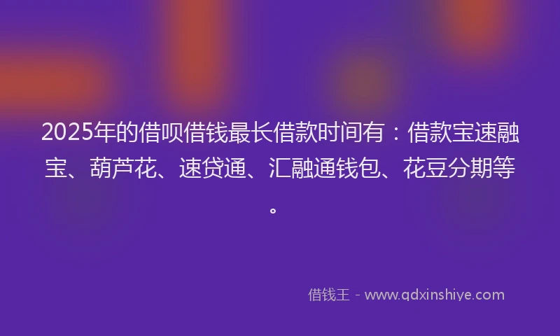 2025年的借呗借钱最长借款时间有：借款宝速融宝、葫芦花、速贷通、汇融通钱包、花豆分期等。