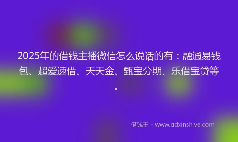 2025年的借钱主播微信怎么说话的有：融通易钱包、超爱速借、天天金、甄宝分期、乐借宝贷等。