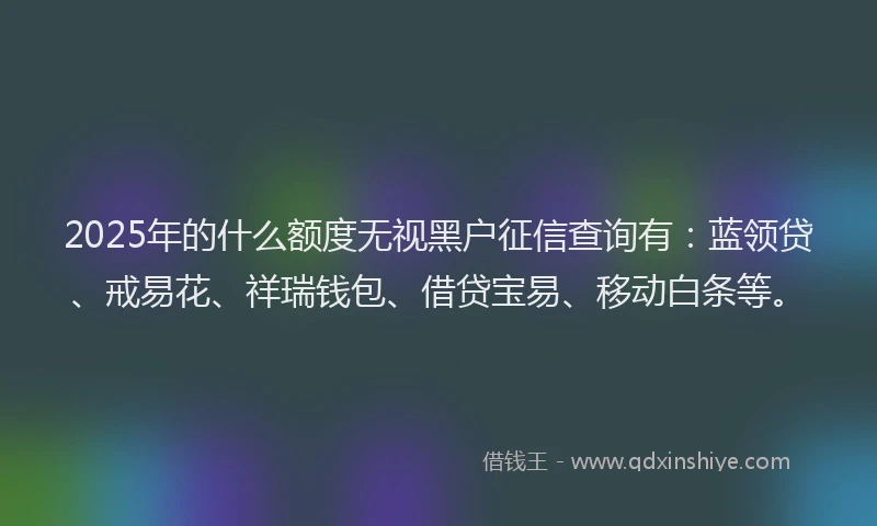 2025年的什么额度无视黑户征信查询有：蓝领贷、戒易花、祥瑞钱包、借贷宝易、移动白条等。