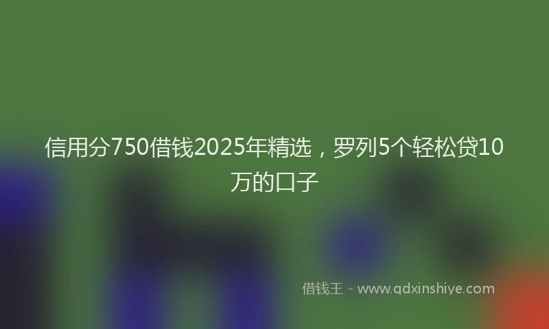 信用分750借钱2025年精选，罗列5个轻松贷10万的口子