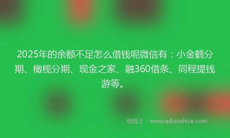 2025年的余额不足怎么借钱呢微信有：小金鹤分期、橄榄分期、现金之家、融360借条、同程提钱游等。