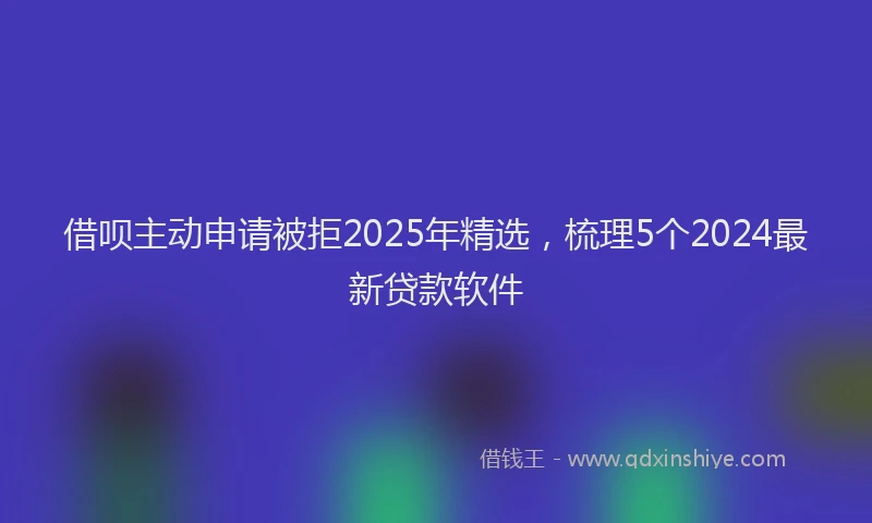 借呗主动申请被拒2025年精选，梳理5个2024最新贷款软件
