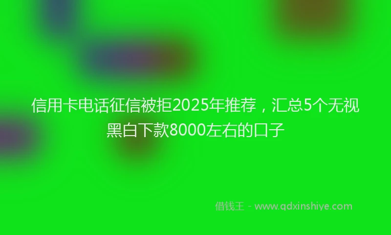 信用卡电话征信被拒2025年推荐，汇总5个无视黑白下款8000左右的口子