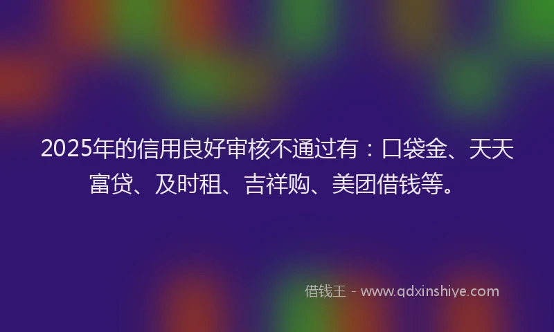 2025年的信用良好审核不通过有：口袋金、天天富贷、及时租、吉祥购、美团借钱等。