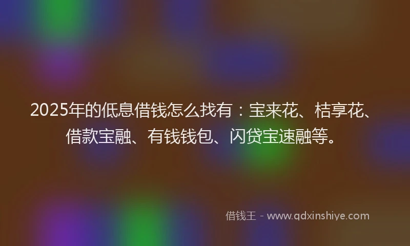 2025年的低息借钱怎么找有：宝来花、桔享花、借款宝融、有钱钱包、闪贷宝速融等。
