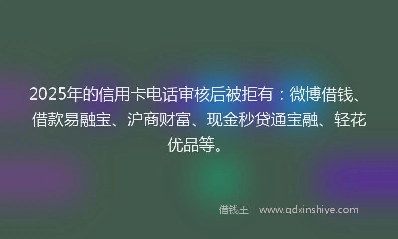 2025年的信用卡电话审核后被拒有：微博借钱、借款易融宝、沪商财富、现金秒贷通宝融、轻花优品等。