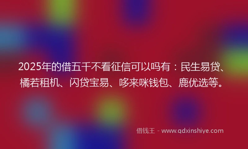 2025年的借五千不看征信可以吗有：民生易贷、橘若租机、闪贷宝易、哆来咪钱包、鹿优选等。