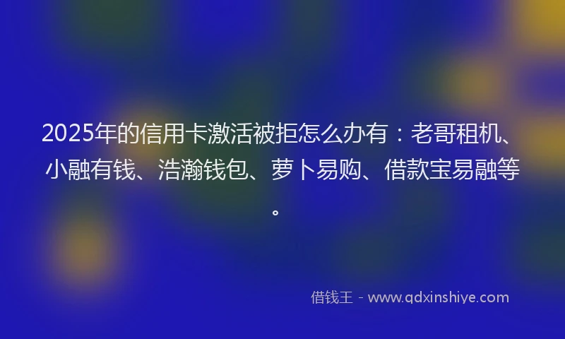 2025年的信用卡激活被拒怎么办有：老哥租机、小融有钱、浩瀚钱包、萝卜易购、借款宝易融等。