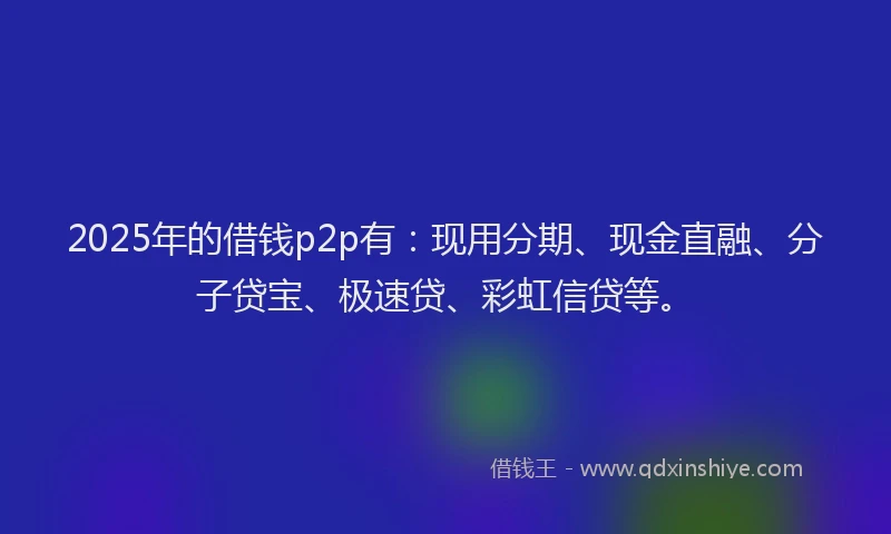 2025年的借钱p2p有：现用分期、现金直融、分子贷宝、极速贷、彩虹信贷等。