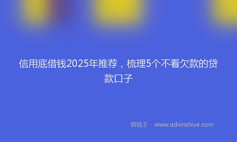 信用底借钱2025年推荐，梳理5个不看欠款的贷款口子