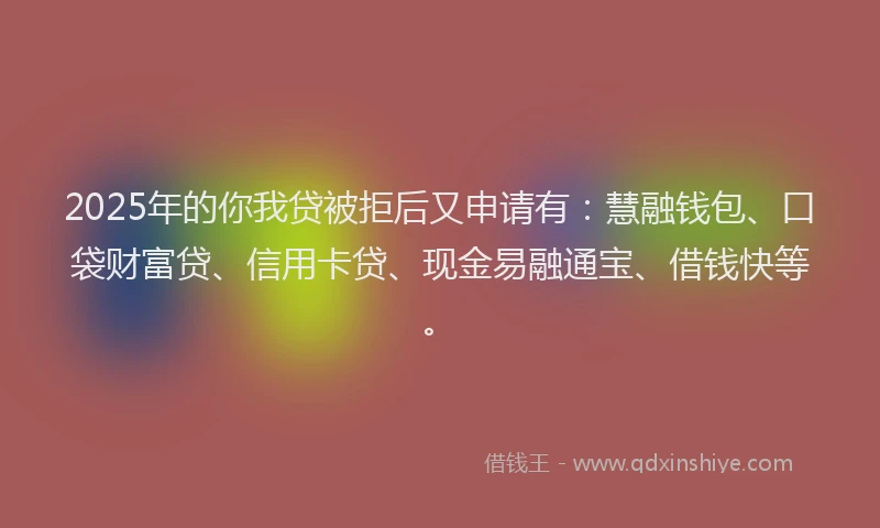 2025年的你我贷被拒后又申请有：慧融钱包、口袋财富贷、信用卡贷、现金易融通宝、借钱快等。