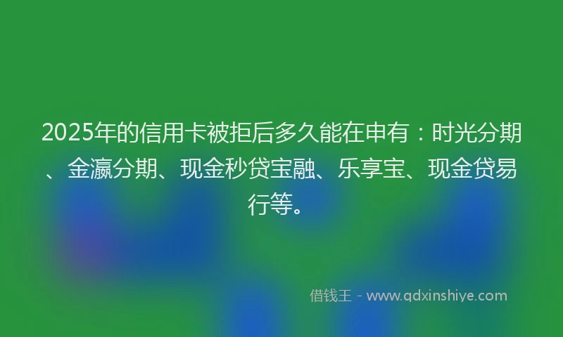 2025年的信用卡被拒后多久能在申有：时光分期、金瀛分期、现金秒贷宝融、乐享宝、现金贷易行等。