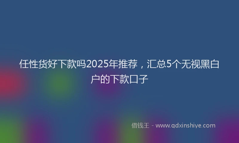 任性货好下款吗2025年推荐，汇总5个无视黑白户的下款口子