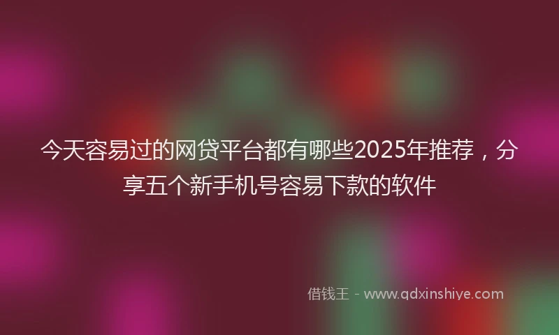 今天容易过的网贷平台都有哪些2025年推荐，分享五个新手机号容易下款的软件