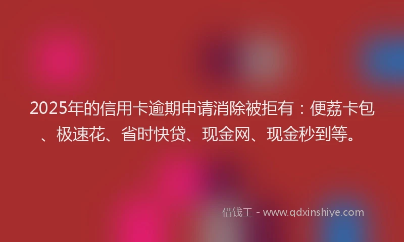 2025年的信用卡逾期申请消除被拒有：便荔卡包、极速花、省时快贷、现金网、现金秒到等。