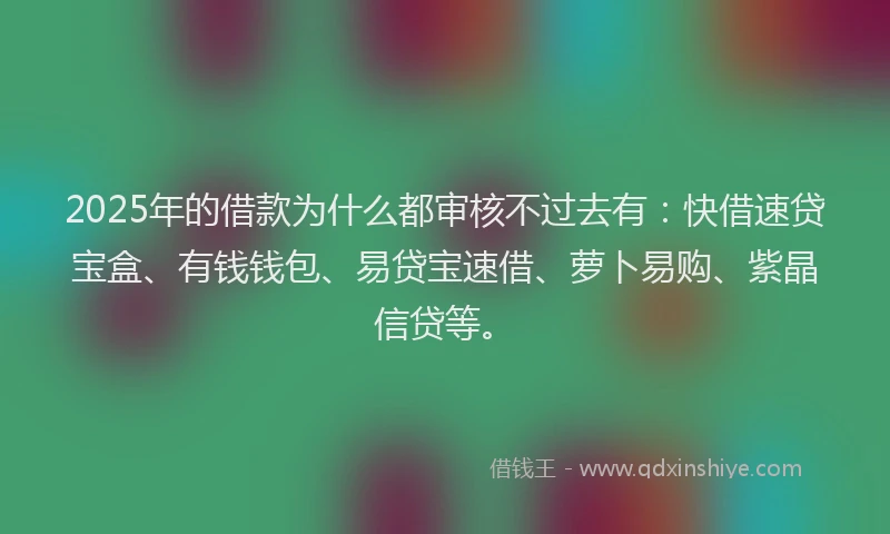 2025年的借款为什么都审核不过去有：快借速贷宝盒、有钱钱包、易贷宝速借、萝卜易购、紫晶信贷等。