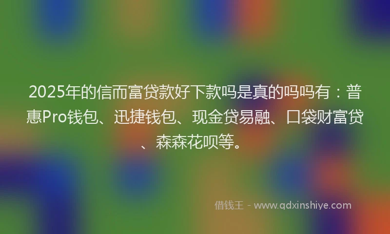 2025年的信而富贷款好下款吗是真的吗吗有：普惠Pro钱包、迅捷钱包、现金贷易融、口袋财富贷、森森花呗等。