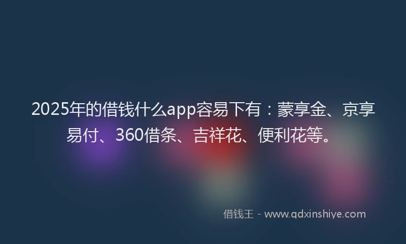 2025年的借钱什么app容易下有：蒙享金、京享易付、360借条、吉祥花、便利花等。