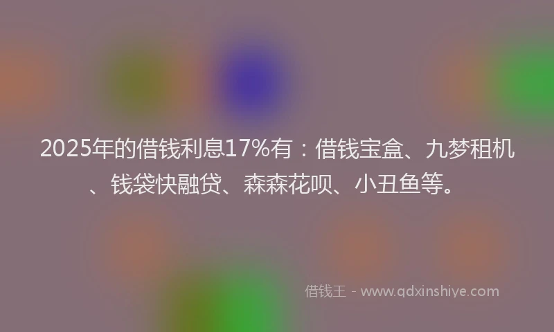 2025年的借钱利息17%有：借钱宝盒、九梦租机、钱袋快融贷、森森花呗、小丑鱼等。