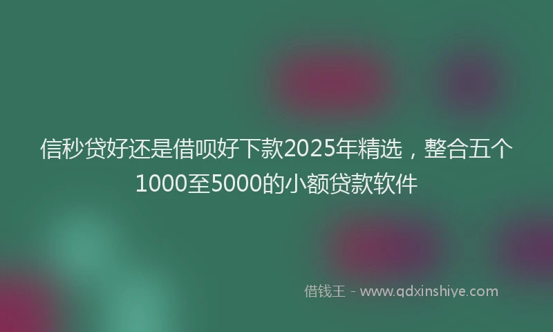 信秒贷好还是借呗好下款2025年精选，整合五个1000至5000的小额贷款软件