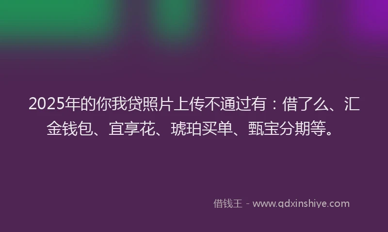 2025年的你我贷照片上传不通过有：借了么、汇金钱包、宜享花、琥珀买单、甄宝分期等。