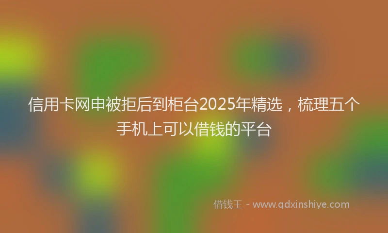信用卡网申被拒后到柜台2025年精选，梳理五个手机上可以借钱的平台