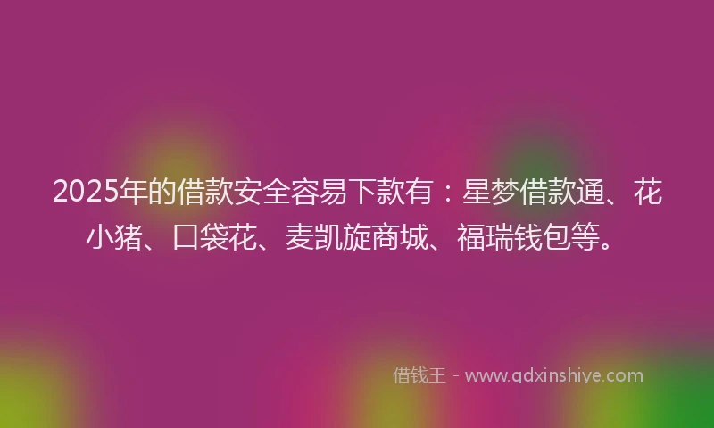 2025年的借款安全容易下款有：星梦借款通、花小猪、口袋花、麦凯旋商城、福瑞钱包等。