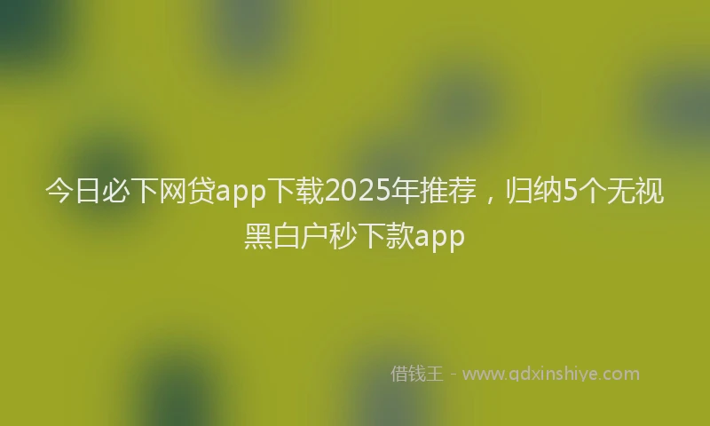 今日必下网贷app下载2025年推荐，归纳5个无视黑白户秒下款app