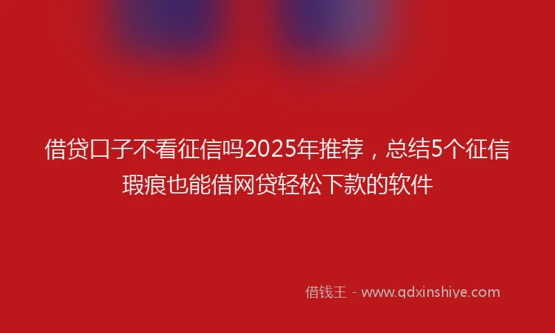 借贷口子不看征信吗2025年推荐，总结5个征信瑕疵也能借网贷轻松下款的软件