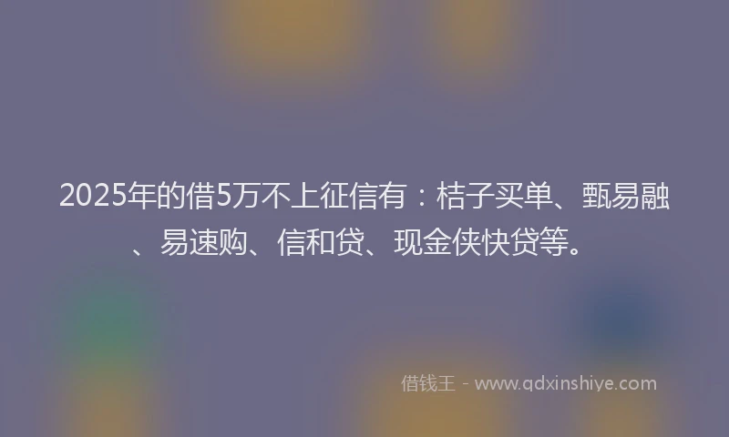 2025年的借5万不上征信有：桔子买单、甄易融、易速购、信和贷、现金侠快贷等。
