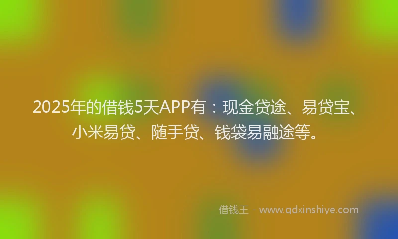 2025年的借钱5天APP有：现金贷途、易贷宝、小米易贷、随手贷、钱袋易融途等。