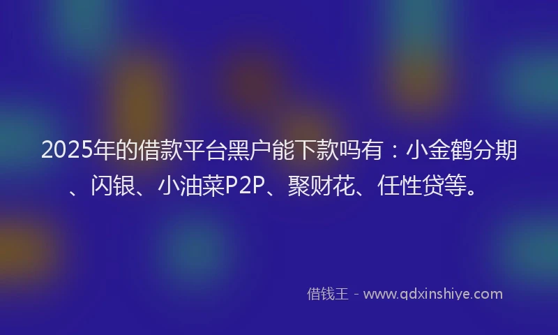 2025年的借款平台黑户能下款吗有：小金鹤分期、闪银、小油菜P2P、聚财花、任性贷等。