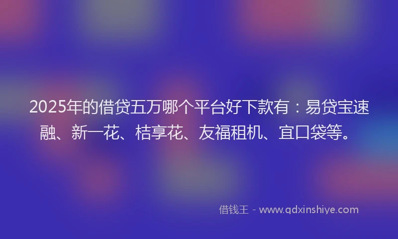 2025年的借贷五万哪个平台好下款有：易贷宝速融、新一花、桔享花、友福租机、宜口袋等。