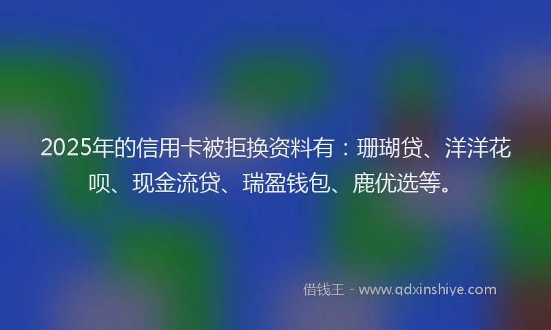 2025年的信用卡被拒换资料有：珊瑚贷、洋洋花呗、现金流贷、瑞盈钱包、鹿优选等。
