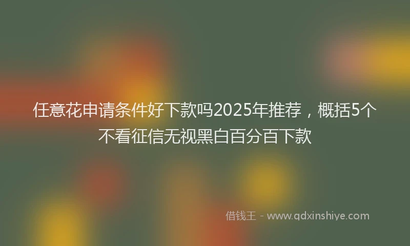 任意花申请条件好下款吗2025年推荐，概括5个不看征信无视黑白百分百下款