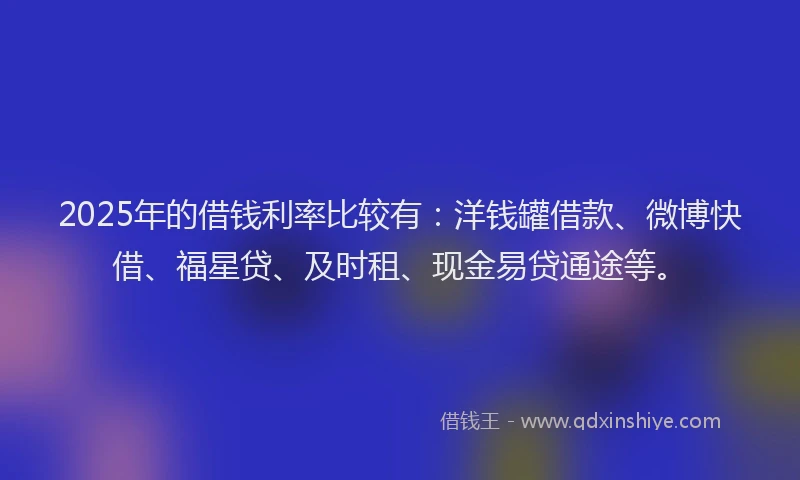 2025年的借钱利率比较有：洋钱罐借款、微博快借、福星贷、及时租、现金易贷通途等。