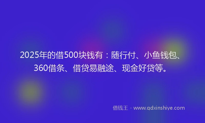 2025年的借500块钱有：随行付、小鱼钱包、360借条、借贷易融途、现金好贷等。