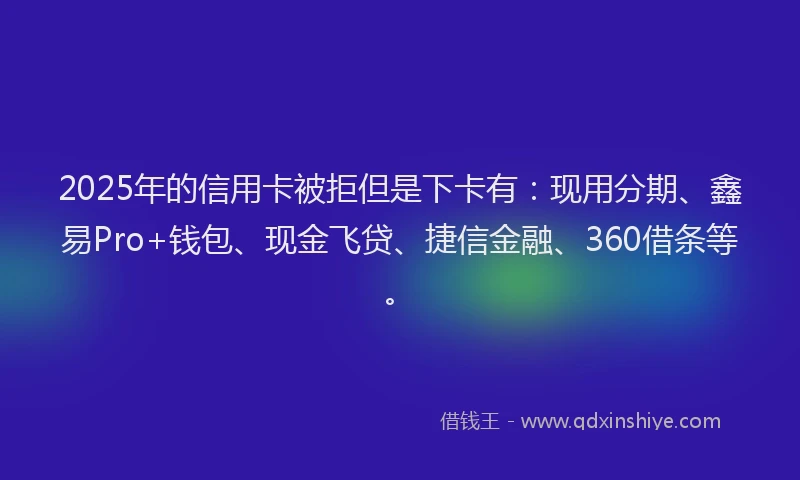 2025年的信用卡被拒但是下卡有：现用分期、鑫易Pro+钱包、现金飞贷、捷信金融、360借条等。