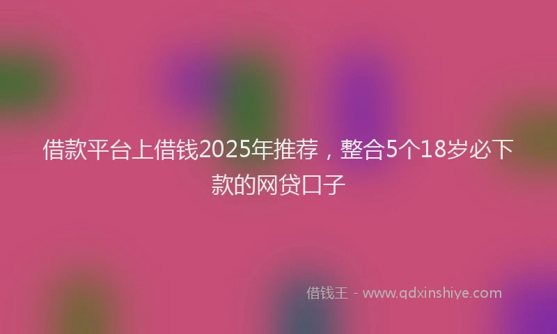 借款平台上借钱2025年推荐，整合5个18岁必下款的网贷口子