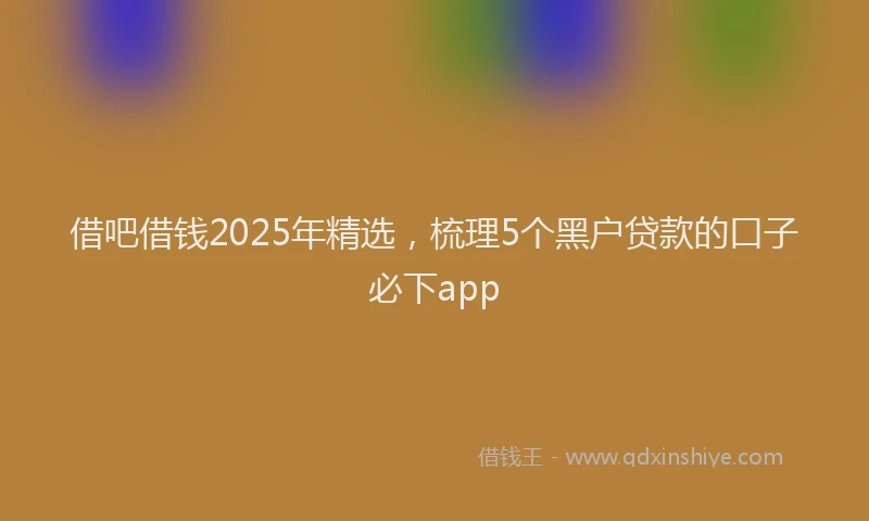 借吧借钱2025年精选，梳理5个黑户贷款的口子必下app