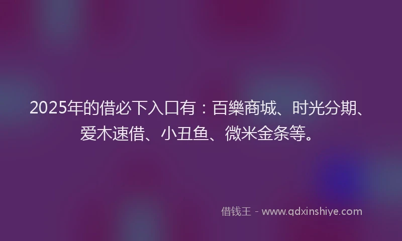 2025年的借必下入口有：百樂商城、时光分期、爱木速借、小丑鱼、微米金条等。