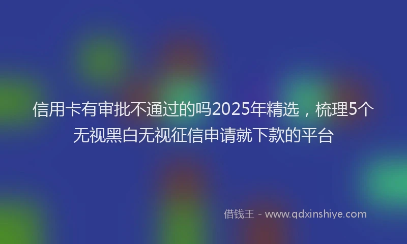 信用卡有审批不通过的吗2025年精选，梳理5个无视黑白无视征信申请就下款的平台